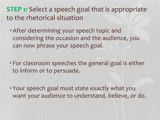 •After determining your speech topic and
considering the occasion and the audience, you
can now phrase your speech goal.
•For classroom speeches the general goal is either
to inform or to persuade.
•Your speech goal must state exactly what you
want your audience to understand, believe, or do.
STEP 1: Select a speech goal that is appropriate
to the rhetorical situation
 