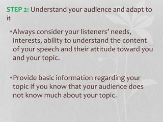 •Always consider your listeners’ needs,
interests, ability to understand the content
of your speech and their attitude toward you
and your topic.
•Provide basic information regarding your
topic if you know that your audience does
not know much about your topic.
STEP 2: Understand your audience and adapt to
it
 