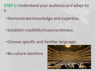 •Demonstrate knowledge and expertise.
•Establish credibility/trustworthiness.
•Choose specific and familiar language.
•Be culture sensitive.
STEP 2: Understand your audience and adapt to
it
 