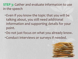 •Even if you know the topic that you will be
talking about, you still need additional
information and supporting details for your
point.
•Do not just focus on what you already know.
•Conduct interviews or surveys if needed.
STEP 3: Gather and evaluate information to use
in the speech
 