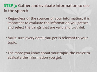 •Regardless of the sources of your information, it is
important to evaluate the information you gather
and select the things that are valid and truthful.
•Make sure every detail you get is relevant to your
topic.
•The more you know about your topic, the easier to
evaluate the information you get.
STEP 3: Gather and evaluate information to use
in the speech
 