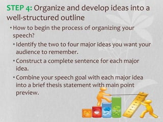 •How to begin the process of organizing your
speech?
•Identify the two to four major ideas you want your
audience to remember.
•Construct a complete sentence for each major
idea.
•Combine your speech goal with each major idea
into a brief thesis statement with main point
preview.
STEP 4: Organize and develop ideas into a
well-structured outline
 
