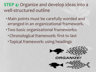 •Main points must be carefully worded and
arranged in an organizational framework.
•Two basic organizational frameworks:
•Chronological framework: first to last
•Topical framework: using headings
STEP 4: Organize and develop ideas into a
well-structured outline
 