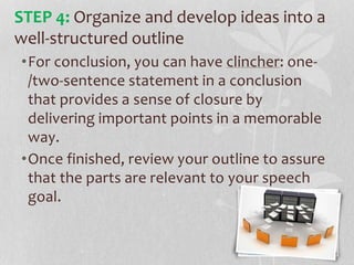 •For conclusion, you can have clincher: one-
/two-sentence statement in a conclusion
that provides a sense of closure by
delivering important points in a memorable
way.
•Once finished, review your outline to assure
that the parts are relevant to your speech
goal.
STEP 4: Organize and develop ideas into a
well-structured outline
 