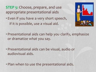 •Even if you have a very short speech,
if it is possible, use a visual aid.
•Presentational aids can help you clarify, emphasize
or dramatize what you say.
•Presentational aids can be visual, audio or
audiovisual aids.
•Plan when to use the presentational aids.
STEP 5: Choose, prepare, and use
appropriate presentational aids
 