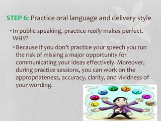 •In public speaking, practice really makes perfect.
WHY?
•Because if you don’t practice your speech you run
the risk of missing a major opportunity for
communicating your ideas effectively. Moreover,
during practice sessions, you can work on the
appropriateness, accuracy, clarity, and vividness of
your wording.
STEP 6: Practice oral language and delivery style
 