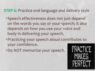 •Speech effectiveness does not just depend
on the words you say or your speech; it also
depends on how you use your voice and
body in delivering your speech.
•Practicing your speech aloud contributes to
your confidence.
•Do NOT memorize your speech.
STEP 6: Practice oral language and delivery style
 