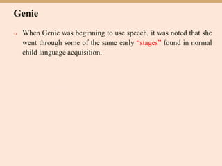 Genie
 When Genie was beginning to use speech, it was noted that she
went through some of the same early “stages” found in normal
child language acquisition.
 