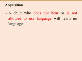 Acquisition
 A child who does not hear or is not
allowed to use language will learn no
language.
 