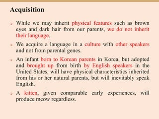 Acquisition
 While we may inherit physical features such as brown
eyes and dark hair from our parents, we do not inherit
their language.
 We acquire a language in a culture with other speakers
and not from parental genes.
 An infant born to Korean parents in Korea, but adopted
and brought up from birth by English speakers in the
United States, will have physical characteristics inherited
from his or her natural parents, but will inevitably speak
English.
 A kitten, given comparable early experiences, will
produce meow regardless.
 