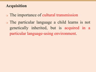 Acquisition
 The importance of cultural transmission
 The particular language a child learns is not
genetically inherited, but is acquired in a
particular language-using environment.
 