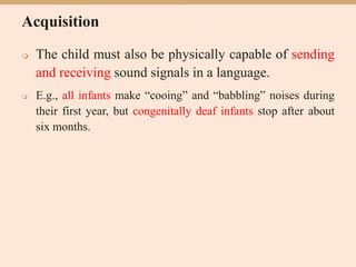 Acquisition
 The child must also be physically capable of sending
and receiving sound signals in a language.
 E.g., all infants make “cooing” and “babbling” noises during
their first year, but congenitally deaf infants stop after about
six months.
 