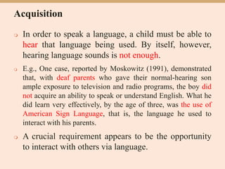 Acquisition
 In order to speak a language, a child must be able to
hear that language being used. By itself, however,
hearing language sounds is not enough.
 E.g., One case, reported by Moskowitz (1991), demonstrated
that, with deaf parents who gave their normal-hearing son
ample exposure to television and radio programs, the boy did
not acquire an ability to speak or understand English. What he
did learn very effectively, by the age of three, was the use of
American Sign Language, that is, the language he used to
interact with his parents.
 A crucial requirement appears to be the opportunity
to interact with others via language.
 