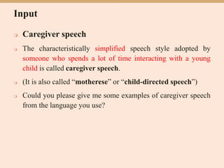 Input
 Caregiver speech
 The characteristically simplified speech style adopted by
someone who spends a lot of time interacting with a young
child is called caregiver speech.
 (It is also called “motherese” or “child-directed speech”)
 Could you please give me some examples of caregiver speech
from the language you use?
 