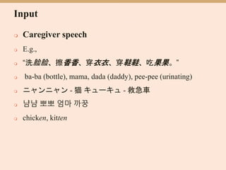 Input
 Caregiver speech
 E.g.,
 “洗脸脸、擦香香、穿衣衣、穿鞋鞋、吃果果。”
 ba-ba (bottle), mama, dada (daddy), pee-pee (urinating)
 ニャンニャン - 猫 キューキュ - 救急車
 냠냠 뽀뽀 엄마 까꿍
 chicken, kitten
 