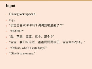Input
 Caregiver speech
 E.g.,
 “小宝宝喜欢车车吗？鸭鸭到哪里去了？”
 “好不好？”
 “梨，苹果，宝宝，这个，那个？”
 “宝宝，我们来吃饭，爸爸妈妈用筷子，宝宝用小勺子。”
 “Ooh ah, who’s a cute baby?”
 “Give it to mommy.”
 