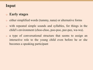 Input
 Early stages
 either simplified words (tummy, nana) or alternative forms
 with repeated simple sounds and syllables, for things in the
child’s environment (choo-choo, poo-poo, pee-pee, wa-wa).
 a type of conversational structure that seems to assign an
interactive role to the young child even before he or she
becomes a speaking participant
 