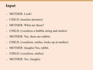 Input
 MOTHER: Look!
 CHILD: (touches pictures)
 MOTHER: What are those?
 CHILD: (vocalizes a babble string and smiles)
 MOTHER: Yes, there are rabbits.
 CHILD: (vocalizes, smiles, looks up at mother)
 MOTHER: (laughs) Yes, rabbit.
 CHILD: (vocalizes, smiles)
 MOTHER: Yes. (laughs)
 