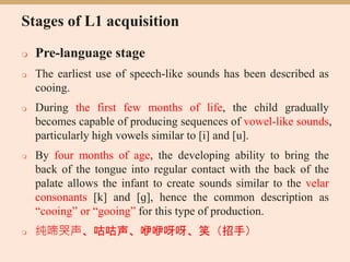 Stages of L1 acquisition
 Pre-language stage
 The earliest use of speech-like sounds has been described as
cooing.
 During the first few months of life, the child gradually
becomes capable of producing sequences of vowel-like sounds,
particularly high vowels similar to [i] and [u].
 By four months of age, the developing ability to bring the
back of the tongue into regular contact with the back of the
palate allows the infant to create sounds similar to the velar
consonants [k] and [ɡ], hence the common description as
“cooing” or “gooing” for this type of production.
 纯啼哭声、咕咕声、咿咿呀呀、笑（招手）
 