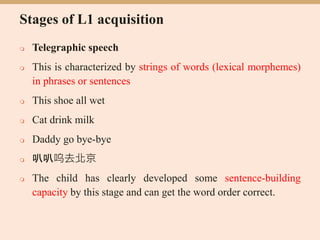 Stages of L1 acquisition
 Telegraphic speech
 This is characterized by strings of words (lexical morphemes)
in phrases or sentences
 This shoe all wet
 Cat drink milk
 Daddy go bye-bye
 叭叭呜去北京
 The child has clearly developed some sentence-building
capacity by this stage and can get the word order correct.
 