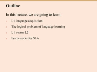 Outline
In this lecture, we are going to learn:
1. L1 language acquisition
2. The logical problem of language learning
3. L1 versus L2
4. Frameworks for SLA
 