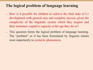 The logical problem of language learning
 How is it possible for children to achieve the final state of L1
development with general ease and complete success, given the
complexity of the linguistic system which they acquire and
their immature cognitive capacity at the age they do so?
 This question forms the logical problem of language learning.
The “problem” as it has been formulated by linguists relates
most importantly to syntactic phenomena.
 