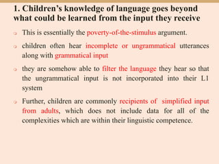 1. Children’s knowledge of language goes beyond
what could be learned from the input they receive
 This is essentially the poverty-of-the-stimulus argument.
 children often hear incomplete or ungrammatical utterances
along with grammatical input
 they are somehow able to filter the language they hear so that
the ungrammatical input is not incorporated into their L1
system
 Further, children are commonly recipients of simplified input
from adults, which does not include data for all of the
complexities which are within their linguistic competence.
 