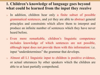 1. Children’s knowledge of language goes beyond
what could be learned from the input they receive
 In addition, children hear only a finite subset of possible
grammatical sentences, and yet they are able to abstract general
principles and constraints which allow them to interpret and
produce an infinite number of sentences which they have never
heard before.
 Even more remarkable, children’s linguistic competence
includes knowledge of which sentences are not possible,
although input does not provide them with this information: i.e.
input “underdetermines” the grammar that develops.
 Almost all L1 linguistic input to children is positive evidence,
or actual utterances by other speakers which the children are
able to at least partially comprehend.
 