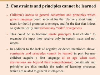 2. Constraints and principles cannot be learned
 Children’s access to general constraints and principles which
govern language could account for the relatively short time it
takes for the L1 grammar to emerge, and for the fact that it does
so systematically and without any “wild” divergences.
 This could be so because innate principles lead children to
organize the input they receive only in certain ways and not
others.
 In addition to the lack of negative evidence mentioned above,
constraints and principles cannot be learned in part because
children acquire a first language at an age when such
abstractions are beyond their comprehension; constraints and
principles are thus outside the realm of learning processes
which are related to general intelligence.
 