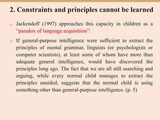 2. Constraints and principles cannot be learned
 Jackendoff (1997) approaches this capacity in children as a
“paradox of language acquisition”:
 If general-purpose intelligence were sufficient to extract the
principles of mental grammar, linguists (or psychologists or
computer scientists), at least some of whom have more than
adequate general intelligence, would have discovered the
principles long ago. The fact that we are all still searching and
arguing, while every normal child manages to extract the
principles unaided, suggests that the normal child is using
something other than general-purpose intelligence. (p. 5)
 
