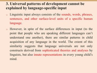 3. Universal patterns of development cannot be
explained by language-specific input
 Linguistic input always consists of the sounds, words, phrases,
sentences, and other surface-level units of a specific human
language.
 However, in spite of the surface differences in input (to the
point that people who are speaking different languages can’t
understand one another), there are similar patterns in child
acquisition of any language in the world. The extent of this
similarity suggests that language universals are not only
constructs derived from sophisticated theories and analyses by
linguists, but also innate representations in every young child’s
mind.
 