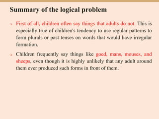 Summary of the logical problem
 First of all, children often say things that adults do not. This is
especially true of children's tendency to use regular patterns to
form plurals or past tenses on words that would have irregular
formation.
 Children frequently say things like goed, mans, mouses, and
sheeps, even though it is highly unlikely that any adult around
them ever produced such forms in front of them.
 