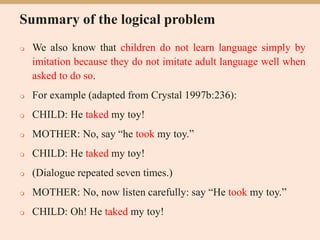 Summary of the logical problem
 We also know that children do not learn language simply by
imitation because they do not imitate adult language well when
asked to do so.
 For example (adapted from Crystal 1997b:236):
 CHILD: He taked my toy!
 MOTHER: No, say “he took my toy.”
 CHILD: He taked my toy!
 (Dialogue repeated seven times.)
 MOTHER: No, now listen carefully: say “He took my toy.”
 CHILD: Oh! He taked my toy!
 