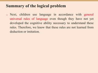 Summary of the logical problem
 Next, children use language in accordance with general
universal rules of language even though they have not yet
developed the cognitive ability necessary to understand these
rules. Therefore, we know that these rules are not learned from
deduction or imitation.
 