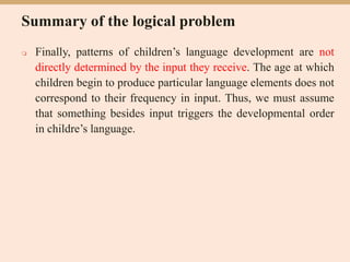 Summary of the logical problem
 Finally, patterns of children’s language development are not
directly determined by the input they receive. The age at which
children begin to produce particular language elements does not
correspond to their frequency in input. Thus, we must assume
that something besides input triggers the developmental order
in childre’s language.
 