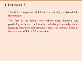 L1 versus L2
 This brief comparison of L1 and L2 learning is divided into
three phases.
 The first is the initial state, which many linguists and
psychologists believe includes the underlying knowledge about
language structures and principles that is in learners’ heads at
the very start of L1 or L2 acquisition.
 