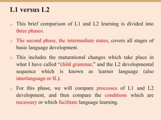 L1 versus L2
 This brief comparison of L1 and L2 learning is divided into
three phases.
 The second phase, the intermediate states, covers all stages of
basic language development.
 This includes the maturational changes which take place in
what I have called “child grammar,” and the L2 developmental
sequence which is known as learner language (also
interlanguage or IL).
 For this phase, we will compare processes of L1 and L2
development, and then compare the conditions which are
necessary or which facilitate language learning.
 