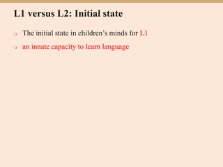 L1 versus L2: Initial state
 The initial state in children’s minds for L1
 an innate capacity to learn language
 