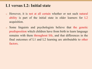 L1 versus L2: Initial state
 However, it is not at all certain whether or not such natural
ability is part of the initial state in older learners for L2
acquisition.
 Some linguists and psychologists believe that the genetic
predisposition which children have from birth to learn language
remains with them throughout life, and that differences in the
final outcomes of L1 and L2 learning are attributable to other
factors.
 