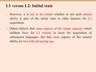 L1 versus L2: Initial state
 However, it is not at all certain whether or not such natural
ability is part of the initial state in older learners for L2
acquisition.
 Others believe that some aspects of the innate capacity which
children have for L1 remain in force for acquisition of
subsequent languages, but that some aspects of this natural
ability are lost with advancing age.
 