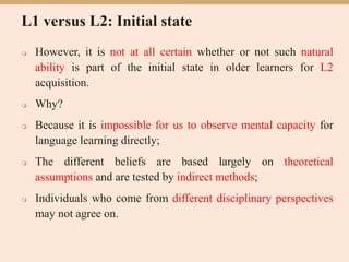 L1 versus L2: Initial state
 However, it is not at all certain whether or not such natural
ability is part of the initial state in older learners for L2
acquisition.
 Why?
 Because it is impossible for us to observe mental capacity for
language learning directly;
 The different beliefs are based largely on theoretical
assumptions and are tested by indirect methods;
 Individuals who come from different disciplinary perspectives
may not agree on.
 