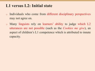 L1 versus L2: Initial state
 Individuals who come from different disciplinary perspectives
may not agree on.
 Many linguists rely on learners’ ability to judge which L2
utterances are not possible (such as the Cookies me give), an
aspect of children’s L1 competence which is attributed to innate
capacity.
 
