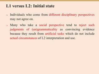 L1 versus L2: Initial state
 Individuals who come from different disciplinary perspectives
may not agree on.
 Many who take a social perspective tend to reject such
judgments of (un)grammaticality as convincing evidence
because they result from artificial tasks which do not include
actual circumstances of L2 interpretation and use.
 
