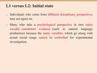 L1 versus L2: Initial state
 Individuals who come from different disciplinary perspectives
may not agree on.
 Many who take a psychological perspective in turn reject
socially constituted evidence (such as natural language
production) because the many variables which go along with
actual social usage cannot be controlled for experimental
investigation.
 