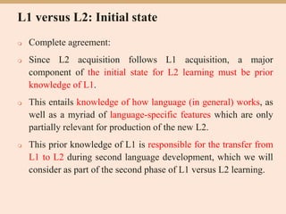 L1 versus L2: Initial state
 Complete agreement:
 Since L2 acquisition follows L1 acquisition, a major
component of the initial state for L2 learning must be prior
knowledge of L1.
 This entails knowledge of how language (in general) works, as
well as a myriad of language-specific features which are only
partially relevant for production of the new L2.
 This prior knowledge of L1 is responsible for the transfer from
L1 to L2 during second language development, which we will
consider as part of the second phase of L1 versus L2 learning.
 