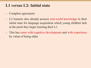 L1 versus L2: Initial state
 Complete agreement:
 L2 learners also already possess real-world knowledge in their
initial state for language acquisition which young children lack
at the point they begin learning their L1.
 This has come with cognitive development and with experience
by virtue of being older.
 