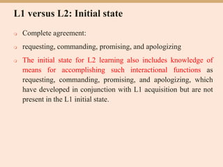 L1 versus L2: Initial state
 Complete agreement:
 requesting, commanding, promising, and apologizing
 The initial state for L2 learning also includes knowledge of
means for accomplishing such interactional functions as
requesting, commanding, promising, and apologizing, which
have developed in conjunction with L1 acquisition but are not
present in the L1 initial state.
 