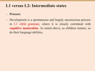 L1 versus L2: Intermediate states
 Process:
 Development is a spontaneous and largely unconscious process
in L1 child grammar, where it is closely correlated with
cognitive maturation. As noted above, as children mature, so
do their language abilities.
 