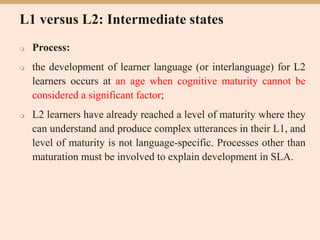 L1 versus L2: Intermediate states
 Process:
 the development of learner language (or interlanguage) for L2
learners occurs at an age when cognitive maturity cannot be
considered a significant factor;
 L2 learners have already reached a level of maturity where they
can understand and produce complex utterances in their L1, and
level of maturity is not language-specific. Processes other than
maturation must be involved to explain development in SLA.
 