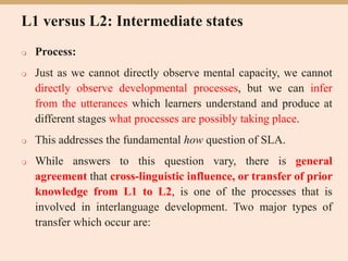 L1 versus L2: Intermediate states
 Process:
 Just as we cannot directly observe mental capacity, we cannot
directly observe developmental processes, but we can infer
from the utterances which learners understand and produce at
different stages what processes are possibly taking place.
 This addresses the fundamental how question of SLA.
 While answers to this question vary, there is general
agreement that cross-linguistic influence, or transfer of prior
knowledge from L1 to L2, is one of the processes that is
involved in interlanguage development. Two major types of
transfer which occur are:
 